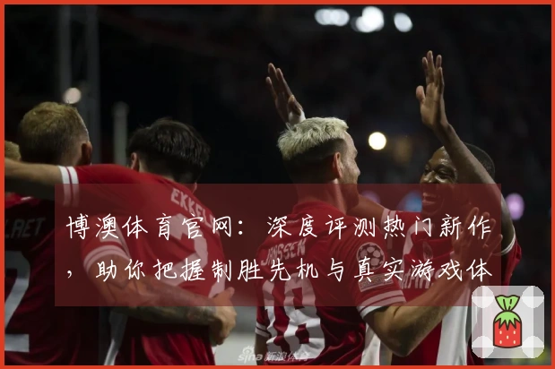 博澳体育官网：深度评测热门新作，助你把握制胜先机与真实游戏体验