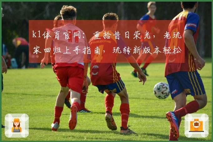 k1体育官网：重拾昔日荣光，老玩家回归上手指南，玩转新版本轻松找回默契