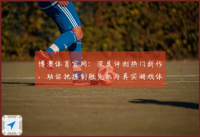 博澳体育官网：深度评测热门新作，助你把握制胜先机与真实游戏体验